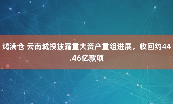 鸿满仓 云南城投披露重大资产重组进展，收回约44.46亿款项
