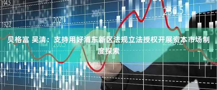 贝格富 吴清：支持用好浦东新区法规立法授权开展资本市场制度探索