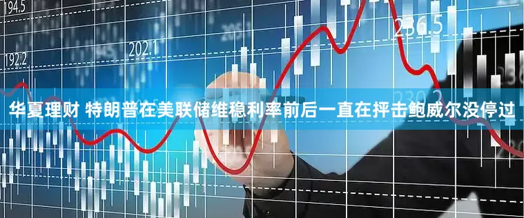 华夏理财 特朗普在美联储维稳利率前后一直在抨击鲍威尔没停过