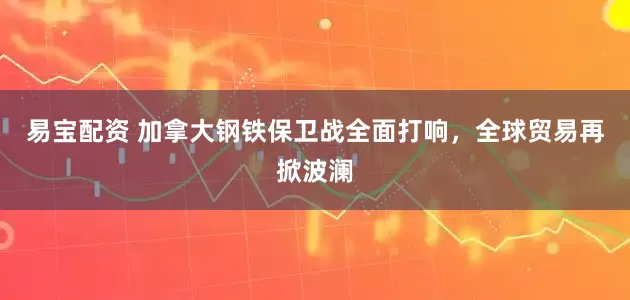 易宝配资 加拿大钢铁保卫战全面打响，全球贸易再掀波澜