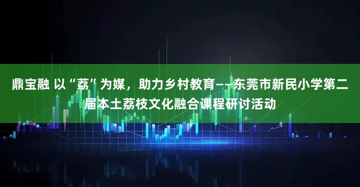 鼎宝融 以“荔”为媒，助力乡村教育——东莞市新民小学第二届本土荔枝文化融合课程研讨活动