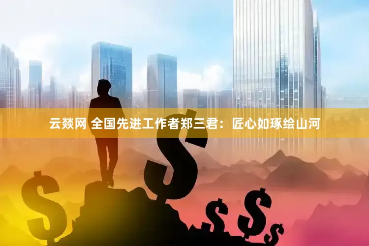 云燚网 全国先进工作者郑三君：匠心如琢绘山河