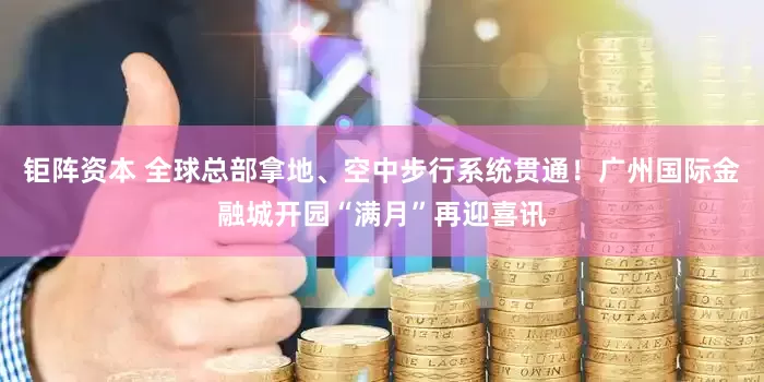 钜阵资本 全球总部拿地、空中步行系统贯通！广州国际金融城开园“满月”再迎喜讯