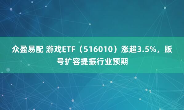 众盈易配 游戏ETF（516010）涨超3.5%，版号扩容提振行业预期