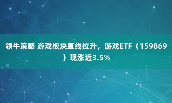 领牛策略 游戏板块直线拉升，游戏ETF（159869）现涨近3.5%