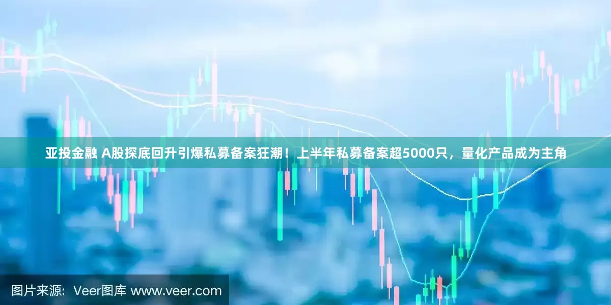 亚投金融 A股探底回升引爆私募备案狂潮！上半年私募备案超5000只，量化产品成为主角