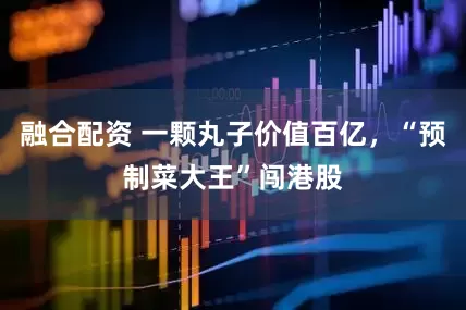 融合配资 一颗丸子价值百亿，“预制菜大王”闯港股