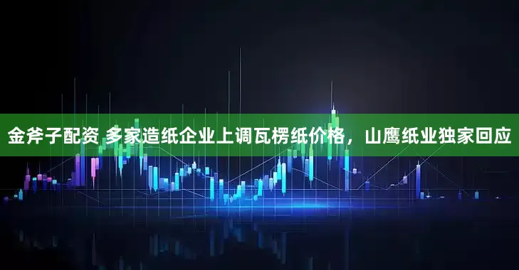 金斧子配资 多家造纸企业上调瓦楞纸价格，山鹰纸业独家回应