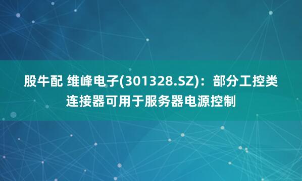 股牛配 维峰电子(301328.SZ)：部分工控类连接器可用于服务器电源控制
