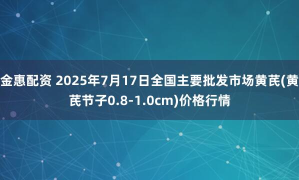 金惠配资 2025年7月17日全国主要批发市场黄芪(黄芪节子0.8-1.0cm)价格行情