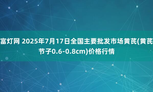 富灯网 2025年7月17日全国主要批发市场黄芪(黄芪节子0.6-0.8cm)价格行情