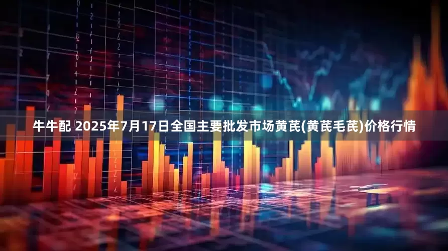 牛牛配 2025年7月17日全国主要批发市场黄芪(黄芪毛芪)价格行情