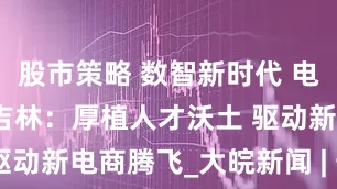 股市策略 数智新时代 电商新价值丨吉林：厚植人才沃土 驱动新电商腾飞_大皖新闻 | 安徽网