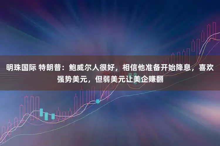 明珠国际 特朗普：鲍威尔人很好，相信他准备开始降息，喜欢强势美元，但弱美元让美企赚翻