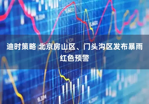 迪时策略 北京房山区、门头沟区发布暴雨红色预警