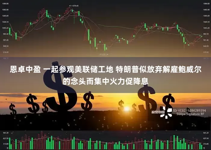 恩卓中盈 一起参观美联储工地 特朗普似放弃解雇鲍威尔的念头而集中火力促降息