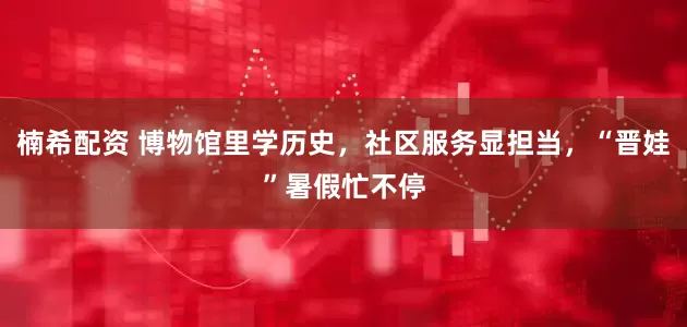 楠希配资 博物馆里学历史，社区服务显担当，“晋娃”暑假忙不停