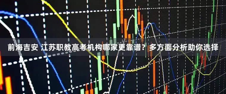 前海吉安 江苏职教高考机构哪家更靠谱？多方面分析助你选择