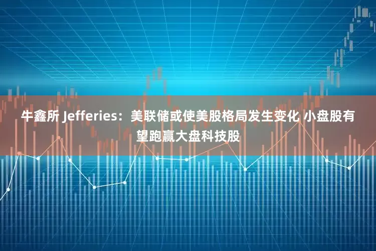 牛鑫所 Jefferies：美联储或使美股格局发生变化 小盘股有望跑赢大盘科技股