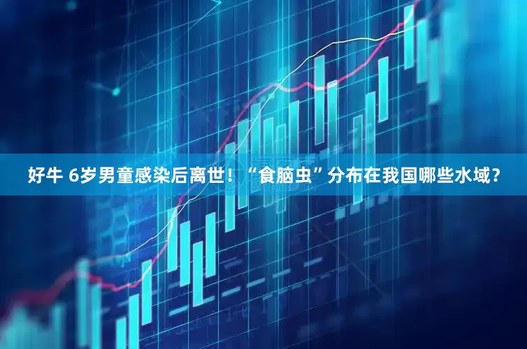 好牛 6岁男童感染后离世！“食脑虫”分布在我国哪些水域？
