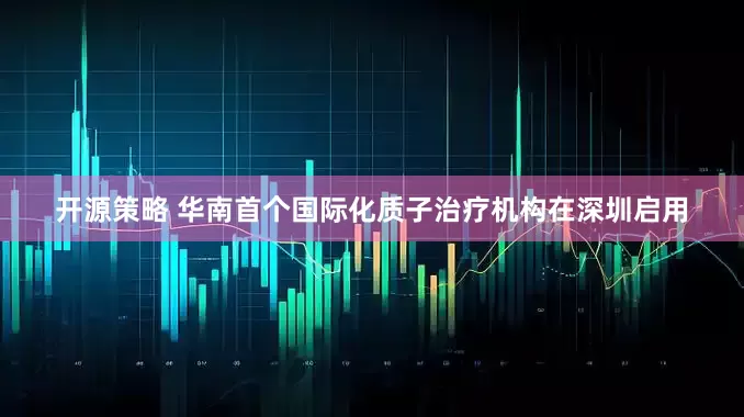 开源策略 华南首个国际化质子治疗机构在深圳启用