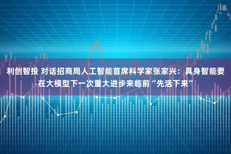 利创智投 对话招商局人工智能首席科学家张家兴：具身智能要在大模型下一次重大进步来临前“先活下来”