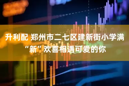 升利配 郑州市二七区建新街小学满“新”欢喜相遇可爱的你