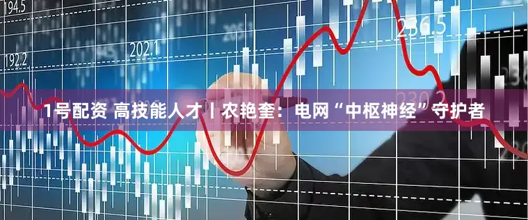 1号配资 高技能人才丨农艳奎：电网“中枢神经”守护者