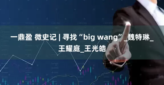 一鼎盈 微史记 | 寻找“big wang”_魏特琳_王耀庭_王光皓