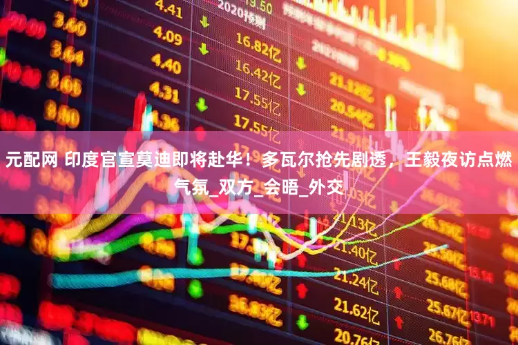 元配网 印度官宣莫迪即将赴华！多瓦尔抢先剧透，王毅夜访点燃气氛_双方_会晤_外交