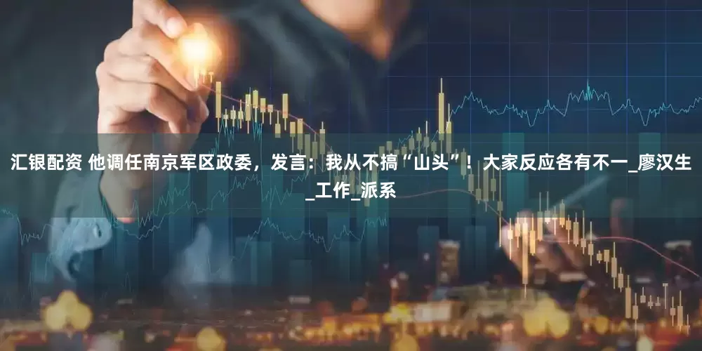 汇银配资 他调任南京军区政委，发言：我从不搞“山头”！大家反应各有不一_廖汉生_工作_派系
