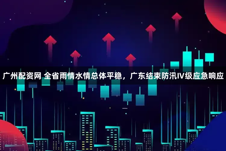 广州配资网 全省雨情水情总体平稳，广东结束防汛Ⅳ级应急响应
