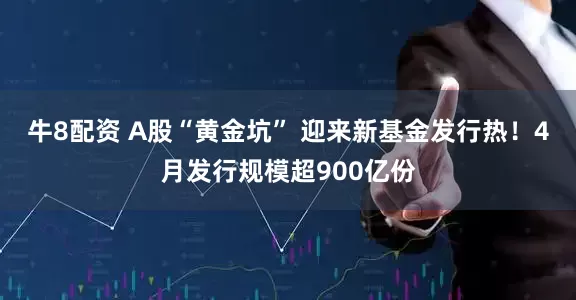 牛8配资 A股“黄金坑” 迎来新基金发行热！4月发行规模超900亿份
