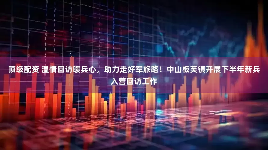 顶级配资 温情回访暖兵心，助力走好军旅路！中山板芙镇开展下半年新兵入营回访工作