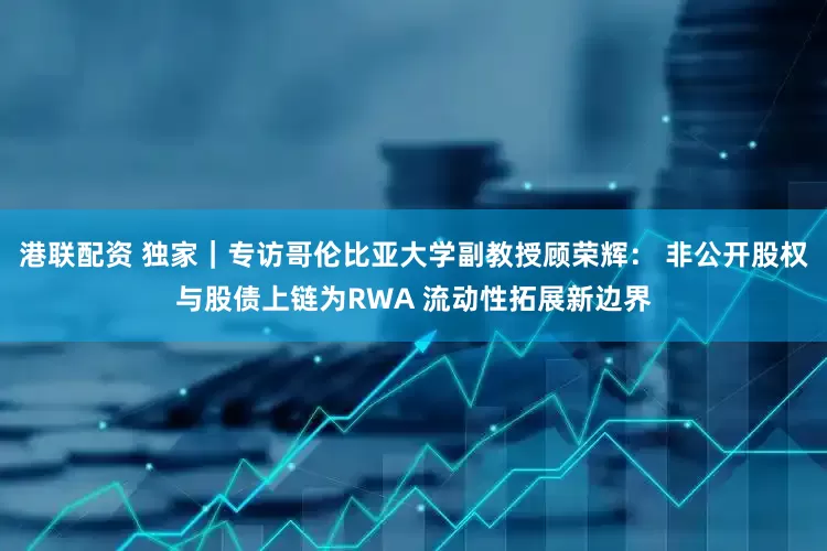 港联配资 独家|专访哥伦比亚大学副教授顾荣辉: 非公开股权与股债上链为RWA 流动性拓展新边界