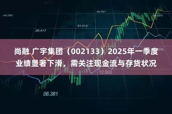 尚融 广宇集团（002133）2025年一季度业绩显著下滑，需关注现金流与存货状况