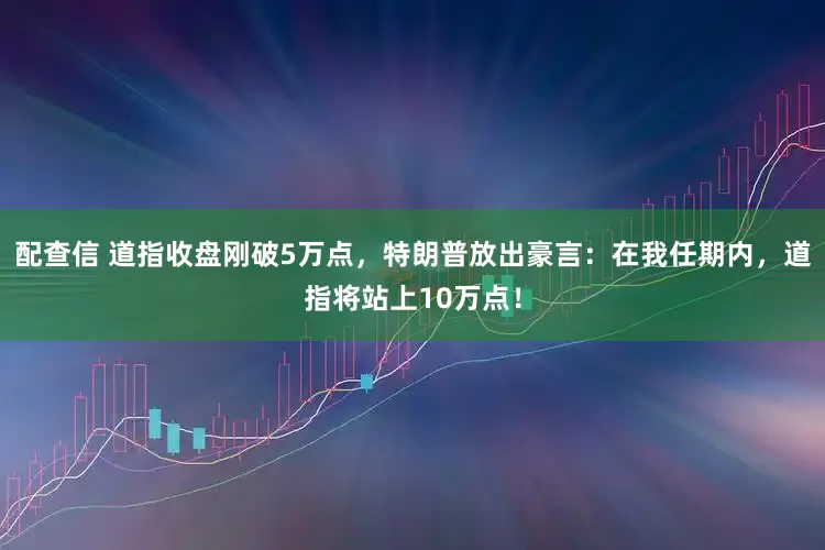 配查信 道指收盘刚破5万点，特朗普放出豪言：在我任期内，道指将站上10万点！