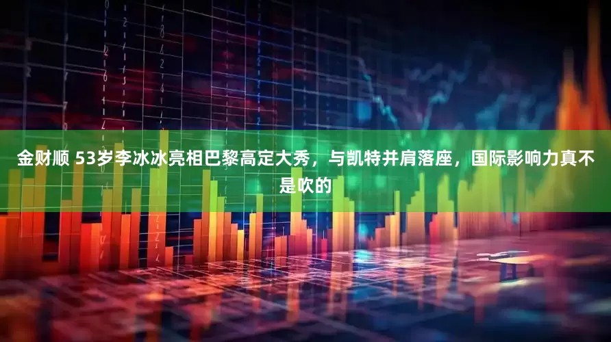 金财顺 53岁李冰冰亮相巴黎高定大秀，与凯特并肩落座，国际影响力真不是吹的